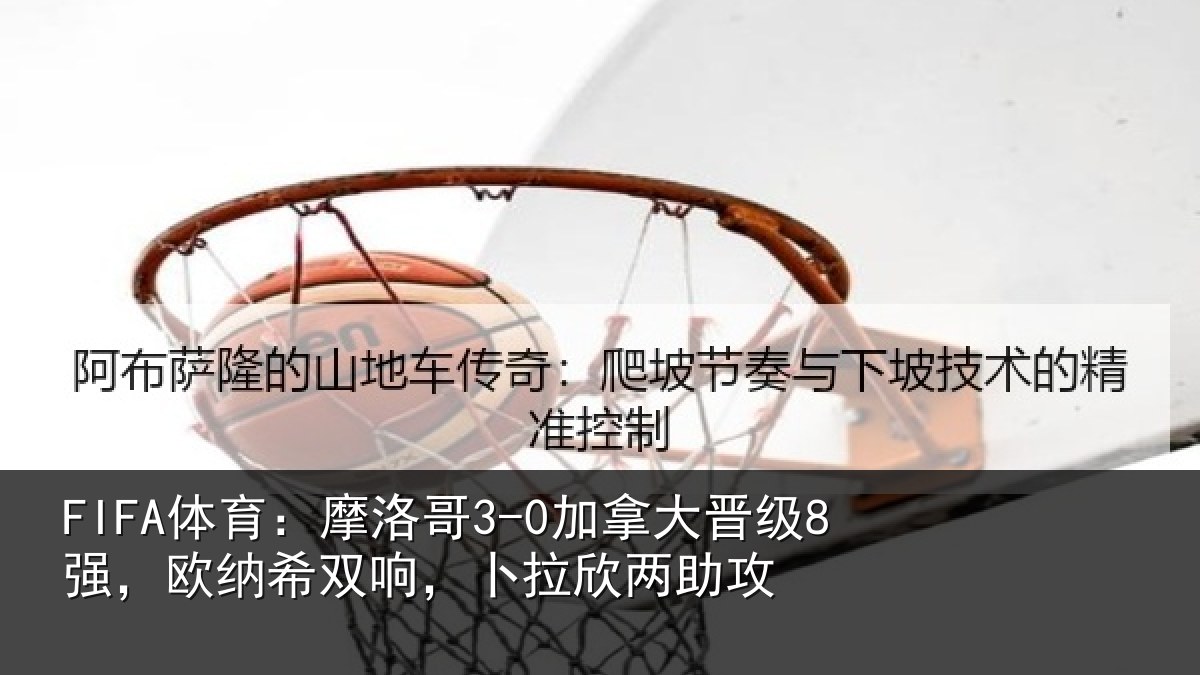 FIFA体育：摩洛哥3-0加拿大晋级8强，欧纳希双响，卜拉欣两助攻